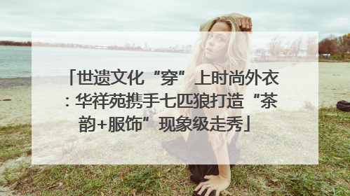 世遗文化“穿”上时尚外衣：华祥苑携手七匹狼打造“茶韵+服饰”现象级走秀