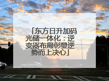 东方日升加码光储一体化：逆变器布局彰显逆势而上决心