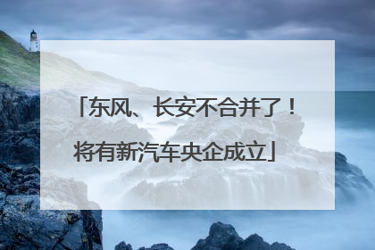 东风、长安不合并了！将有新汽车央企成立