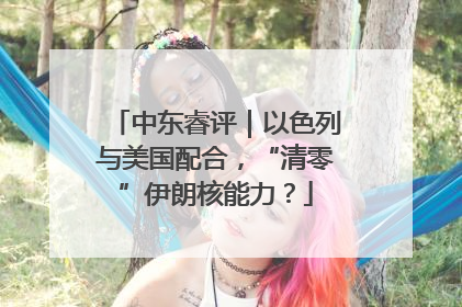 中东睿评｜以色列与美国配合，“清零”伊朗核能力？