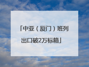 中亚（厦门）班列出口破2万标箱