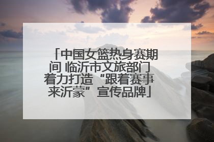 中国女篮热身赛期间 临沂市文旅部门着力打造“跟着赛事来沂蒙”宣传品牌