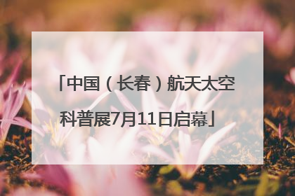 中国（长春）航天太空科普展7月11日启幕