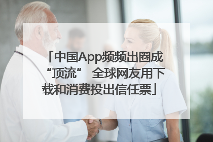中国App频频出圈成“顶流” 全球网友用下载和消费投出信任票