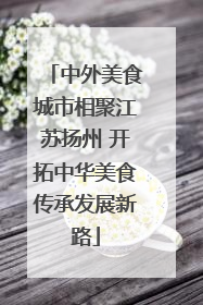中外美食城市相聚江苏扬州 开拓中华美食传承发展新路