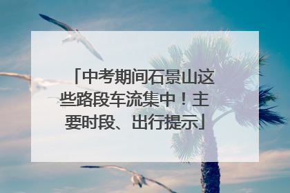 中考期间石景山这些路段车流集中！主要时段、出行提示