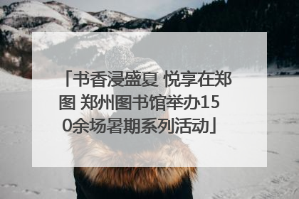 书香浸盛夏 悦享在郑图 郑州图书馆举办150余场暑期系列活动