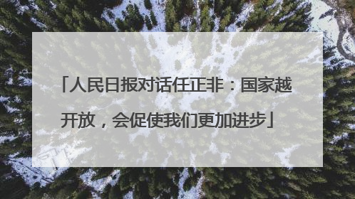 人民日报对话任正非：国家越开放，会促使我们更加进步