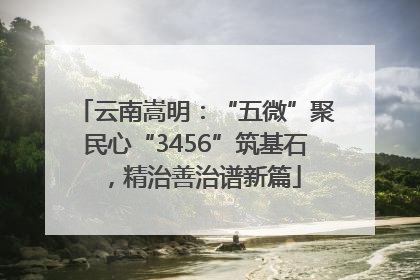 云南嵩明：“五微”聚民心“3456”筑基石，精治善治谱新篇