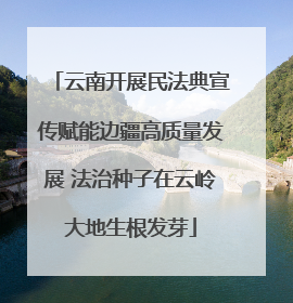 云南开展民法典宣传赋能边疆高质量发展 法治种子在云岭大地生根发芽