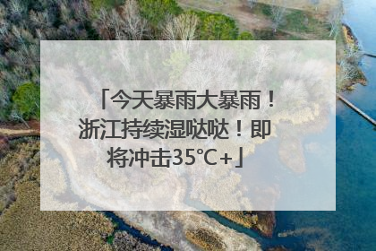 今天暴雨大暴雨！浙江持续湿哒哒！即将冲击35℃+