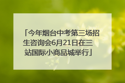 今年烟台中考第三场招生咨询会6月21日在三站国际小商品城举行