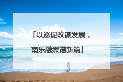 以巡促改谋发展，南乐融媒谱新篇