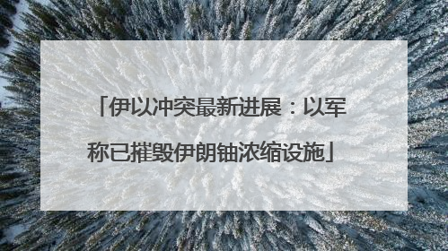 伊以冲突最新进展：以军称已摧毁伊朗铀浓缩设施