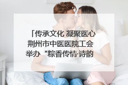 传承文化 凝聚医心 荆州市中医医院工会举办“粽香传情·诗韵端午”系列活动