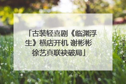 古装轻喜剧《临渊浮生》横店开机 谢彬彬徐艺真联袂破局