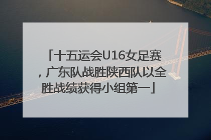 十五运会U16女足赛，广东队战胜陕西队以全胜战绩获得小组第一