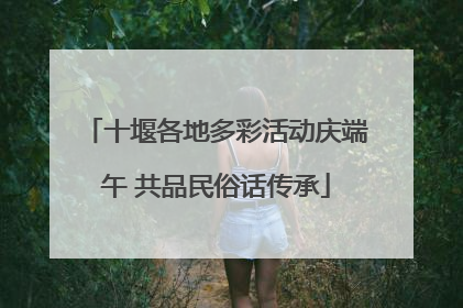 十堰各地多彩活动庆端午 共品民俗话传承