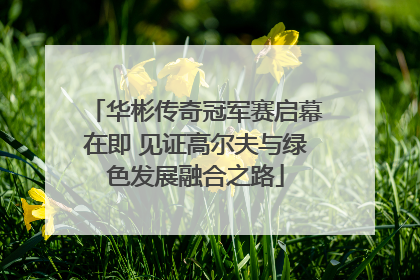 华彬传奇冠军赛启幕在即 见证高尔夫与绿色发展融合之路