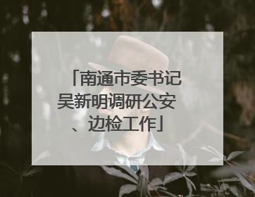 南通市委书记吴新明调研公安、边检工作