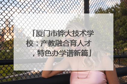 厦门市铧大技术学校：产教融合育人才，特色办学谱新篇
