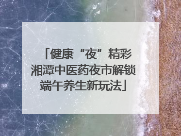 健康“夜”精彩 湘潭中医药夜市解锁端午养生新玩法