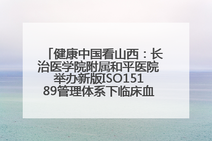健康中国看山西：长治医学院附属和平医院举办新版ISO15189管理体系下临床血液检验培训班