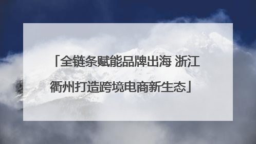 全链条赋能品牌出海 浙江衢州打造跨境电商新生态
