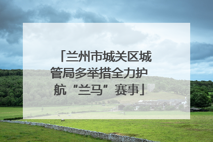 兰州市城关区城管局多举措全力护航“兰马”赛事