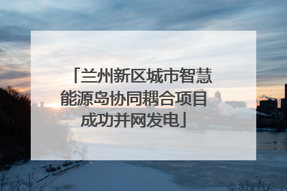 兰州新区城市智慧能源岛协同耦合项目成功并网发电