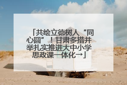 共绘立德树人“同心圆”！甘肃多措并举扎实推进大中小学思政课一体化→