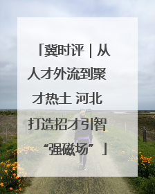 冀时评｜从人才外流到聚才热土 河北打造招才引智“强磁场”