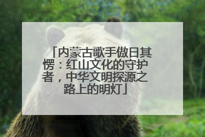 内蒙古歌手傲日其愣：红山文化的守护者，中华文明探源之路上的明灯