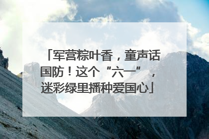 军营粽叶香，童声话国防！这个“六一”，迷彩绿里播种爱国心