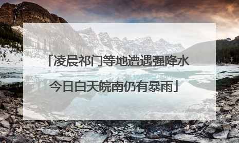 凌晨祁门等地遭遇强降水 今日白天皖南仍有暴雨