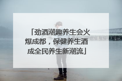 劲酒潮趣养生会火爆成都，保健养生酒成全民养生新潮流