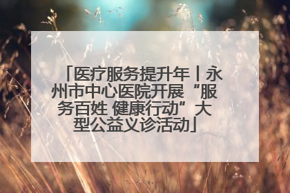 医疗服务提升年丨永州市中心医院开展“服务百姓 健康行动”大型公益义诊活动