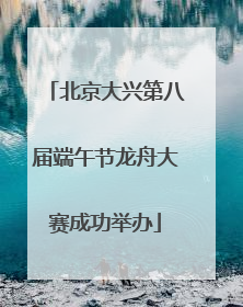 北京大兴第八届端午节龙舟大赛成功举办