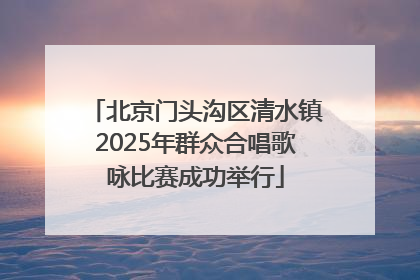 北京门头沟区清水镇2025年群众合唱歌咏比赛成功举行