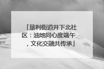 垦利街道井下北社区：油地同心度端午，文化交融共传承