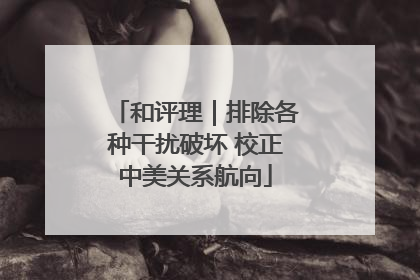 和评理｜排除各种干扰破坏 校正中美关系航向