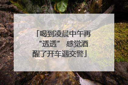 喝到凌晨中午再“透透” 感觉酒醒了开车遇交警