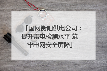 国网衡阳供电公司：提升带电检测水平 筑牢电网安全屏障