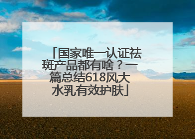 国家唯一认证祛斑产品都有啥？一篇总结618风大水乳有效护肤