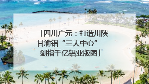 四川广元：打造川陕甘渝铝“三大中心” 剑指千亿铝业版图