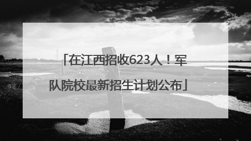 在江西招收623人!军队院校最新招生计划公布