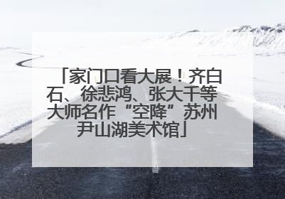 家门口看大展！齐白石、徐悲鸿、张大千等大师名作“空降”苏州尹山湖美术馆