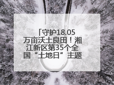 守护18.05万亩沃土良田！湘江新区第35个全国“土地日”主题宣传活动看点多
