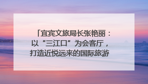 宜宾文旅局长张艳丽：以“三江口”为会客厅，打造近悦远来的国际旅游城市｜文旅局长说