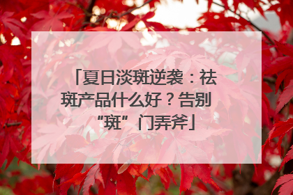 夏日淡斑逆袭：祛斑产品什么好？告别“斑”门弄斧